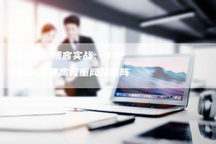 站群SEO博客实战：手把手教你搭建高权重网站矩阵