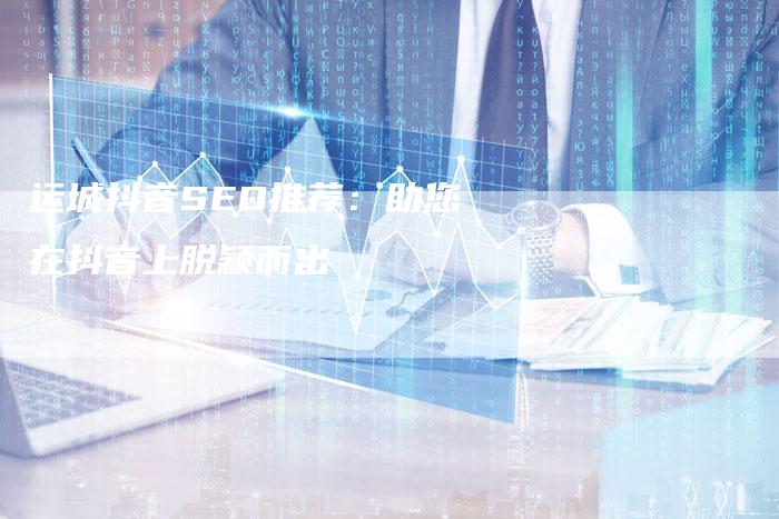 运城抖音SEO推荐：助您在抖音上脱颖而出