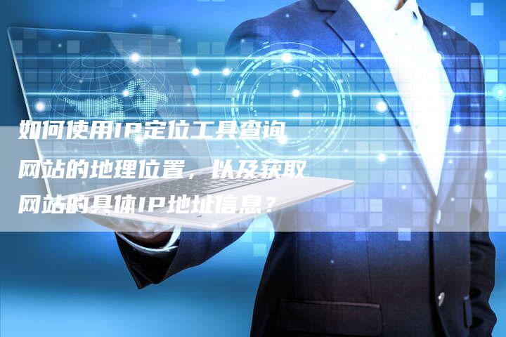 如何使用IP定位工具查询网站的地理位置，以及获取网站的具体IP地址信息？