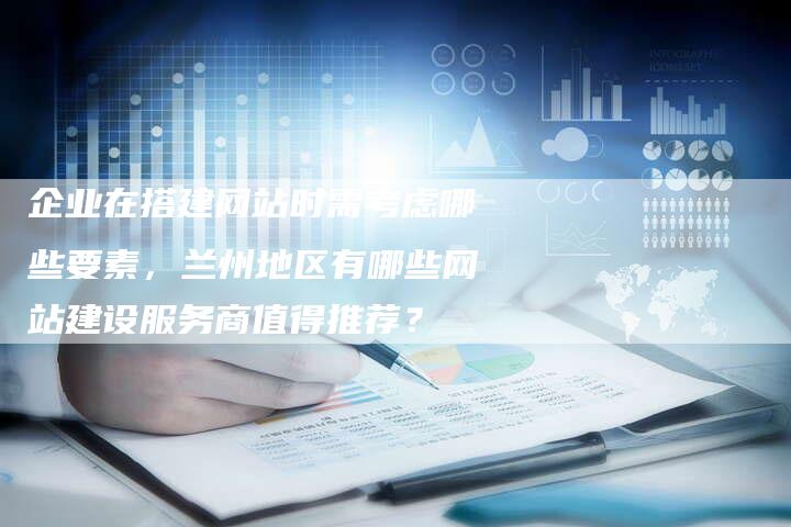 企业在搭建网站时需考虑哪些要素，兰州地区有哪些网站建设服务商值得推荐？