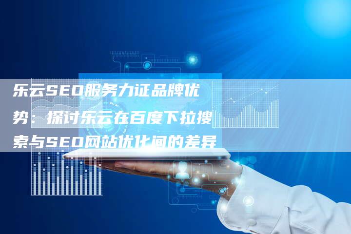 乐云SEO服务力证品牌优势：探讨乐云在百度下拉搜索与SEO网站优化间的差异