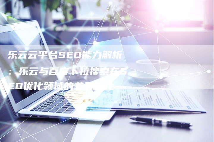乐云云平台SEO能力解析：乐云与百度下拉搜索在SEO优化领域的差异对比