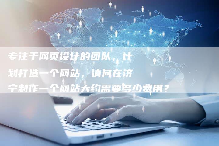 专注于网页设计的团队，计划打造一个网站，请问在济宁制作一个网站大约需要多少费用？