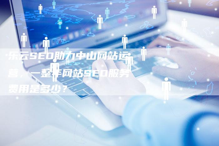 乐云SEO助力中山网站运营，一整年网站SEO服务费用是多少？