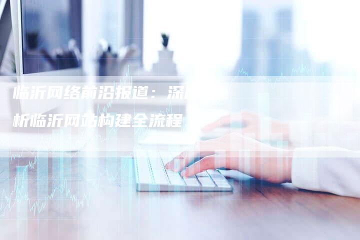 临沂网络前沿报道：深度解析临沂网站构建全流程