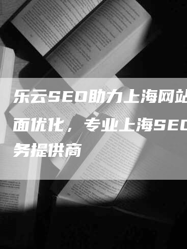 乐云SEO助力上海网站全面优化，专业上海SEO服务提供商