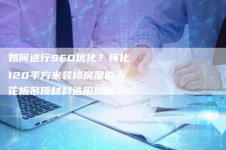 如何进行SEO优化？怀化120平方米装修房屋的天花板吊顶材料选用揭秘