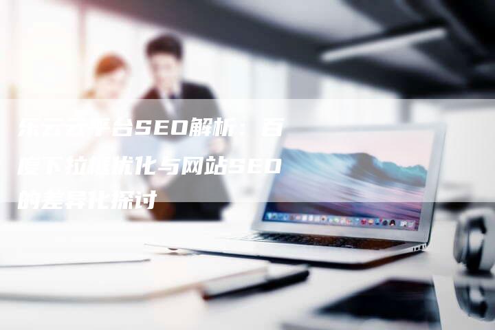 乐云云平台SEO解析：百度下拉框优化与网站SEO的差异化探讨