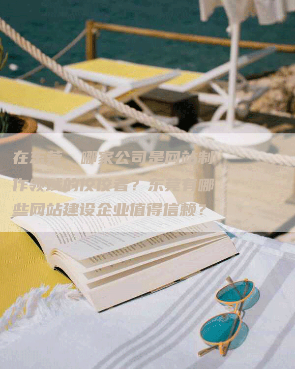 在东莞，哪家公司是网站制作领域的佼佼者？东莞有哪些网站建设企业值得信赖？