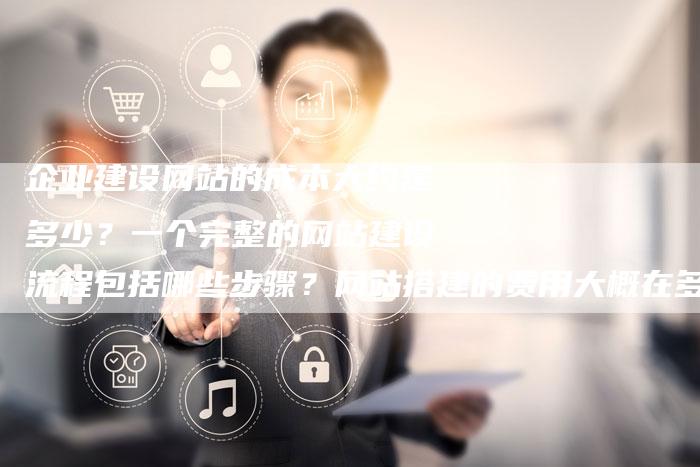 企业建设网站的成本大约是多少？一个完整的网站建设流程包括哪些步骤？网站搭建的费用大概在多少范围内？