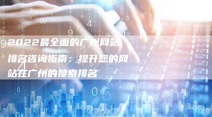 2022最全面的广州网站排名咨询指南：提升您的网站在广州的搜索排名