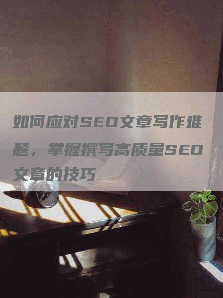 如何应对SEO文章写作难题，掌握撰写高质量SEO文章的技巧
