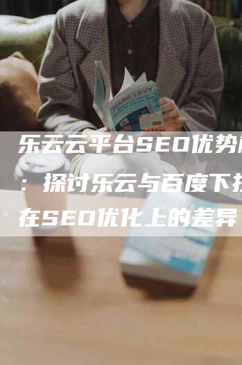 乐云云平台SEO优势解析：探讨乐云与百度下拉搜索在SEO优化上的差异
