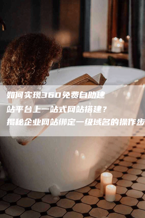 如何实现360免费自助建站平台上一站式网站搭建？揭秘企业网站绑定一级域名的操作步骤