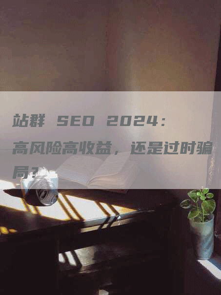 站群 SEO 2024：高风险高收益，还是过时骗局？